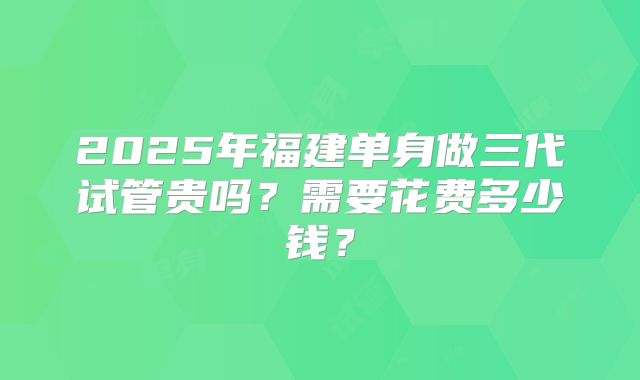 2025年福建单身做三代试管贵吗?需要花费多少钱?