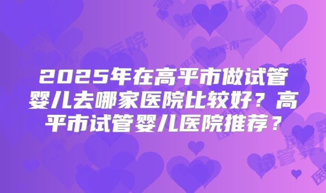 2025年在高平市做试管婴儿去哪家医院比较好?高平市试管婴儿医院推荐?