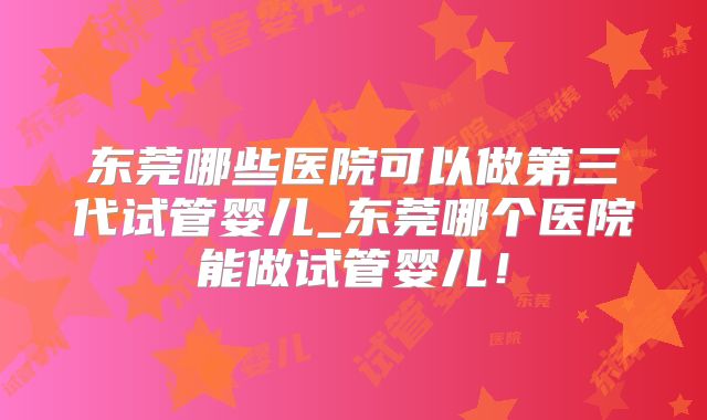 东莞哪些医院可以做第三代试管婴儿_东莞哪个医院能做试管婴儿!