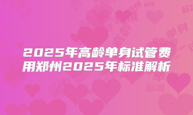 2025年高龄单身试管费用郑州2025年标准解析