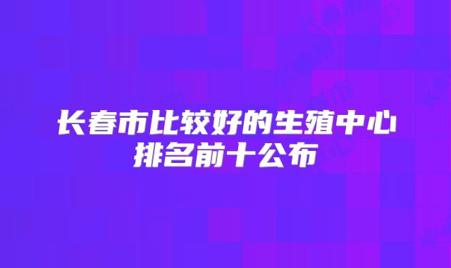 长春市比较好的生殖中心排名前十公布