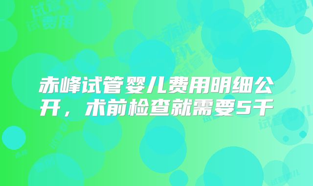 赤峰试管婴儿费用明细公开,术前检查就需要5千