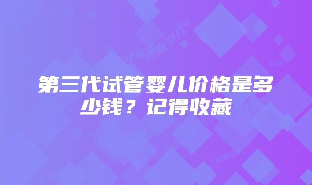 第三代试管婴儿价格是多少钱?记得收藏