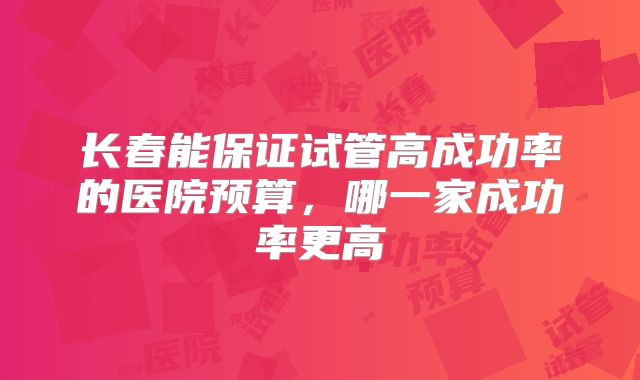 长春能保证试管高成功率的医院预算，哪一家成功率更高