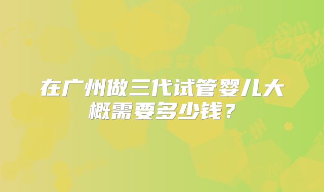 在广州做三代试管婴儿大概需要多少钱？
