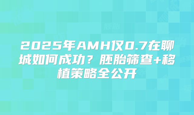 2025年AMH仅0.7在聊城如何成功?胚胎筛查+移植策略全公开