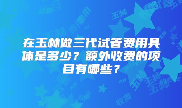 在玉林做三代试管费用具体是多少?额外收费的项目有哪些?