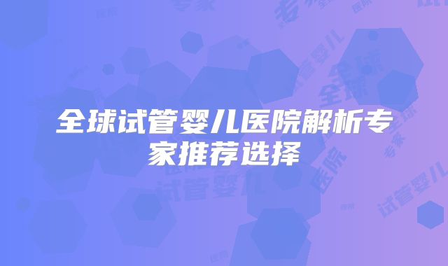 全球试管婴儿医院解析专家推荐选择