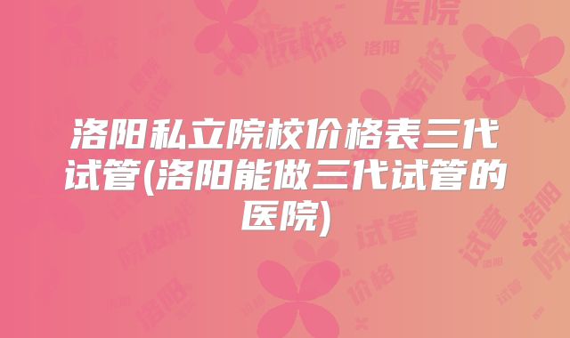 洛阳私立院校价格表三代试管(洛阳能做三代试管的医院)