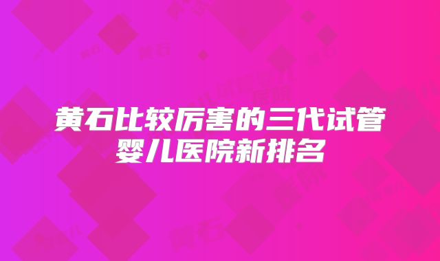 黄石比较厉害的三代试管婴儿医院新排名