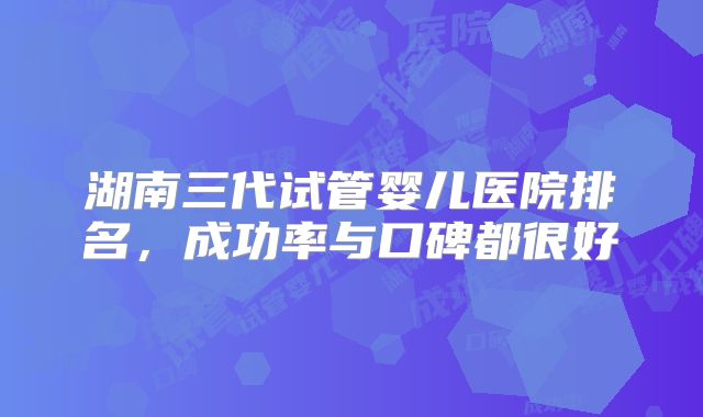 湖南三代试管婴儿医院排名,成功率与口碑都很好