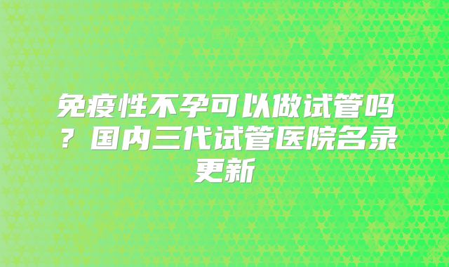 免疫性不孕可以做试管吗?国内三代试管医院名录更新