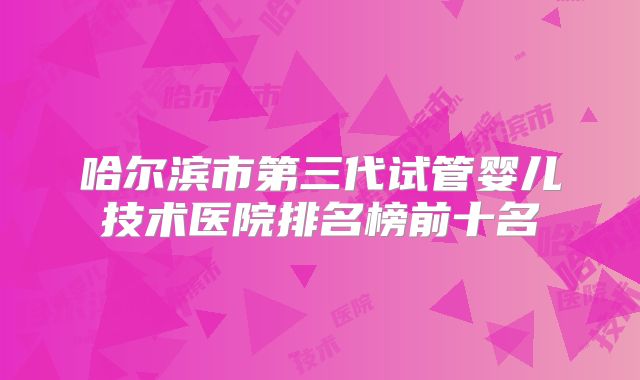 哈尔滨市第三代试管婴儿技术医院排名榜前十名