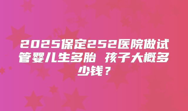 2025保定252医院做试管婴儿生多胎 孩子大概多少钱？