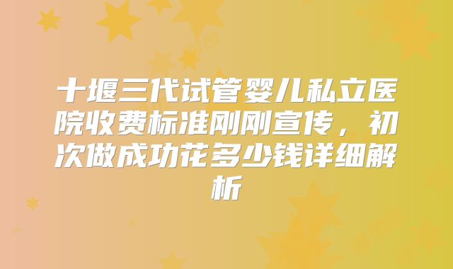 十堰三代试管婴儿私立医院收费标准刚刚宣传，初次做成功花多少钱详细解析