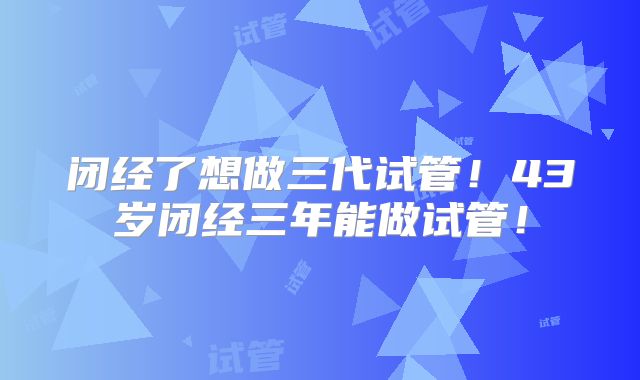 闭经了想做三代试管!43岁闭经三年能做试管!