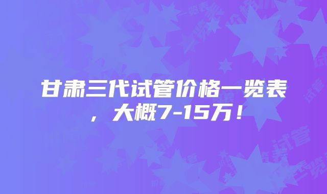 甘肃三代试管价格一览表，大概7-15万！