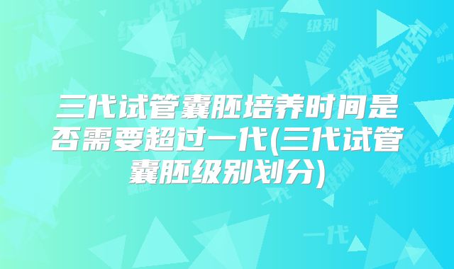 三代试管囊胚培养时间是否需要超过一代(三代试管囊胚级别划分)
