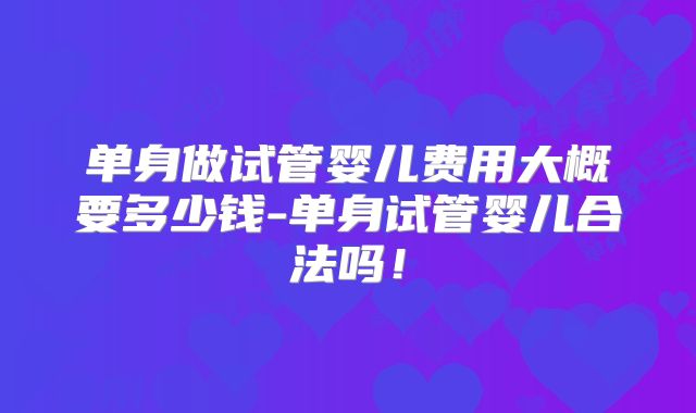单身做试管婴儿费用大概要多少钱-单身试管婴儿合法吗！