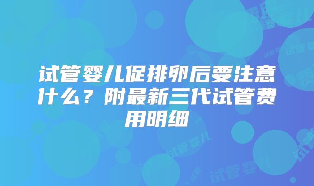 试管婴儿促排卵后要注意什么?附最新三代试管费用明细