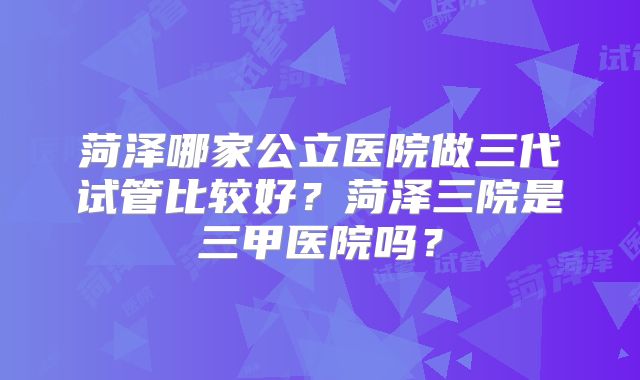 菏泽哪家公立医院做三代试管比较好？菏泽三院是三甲医院吗？
