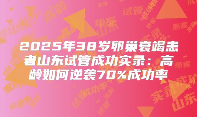 2025年38岁卵巢衰竭患者山东试管成功实录：高龄如何逆袭70%成功率