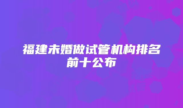 福建未婚做试管机构排名前十公布