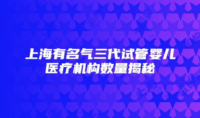 上海有名气三代试管婴儿医疗机构数量揭秘