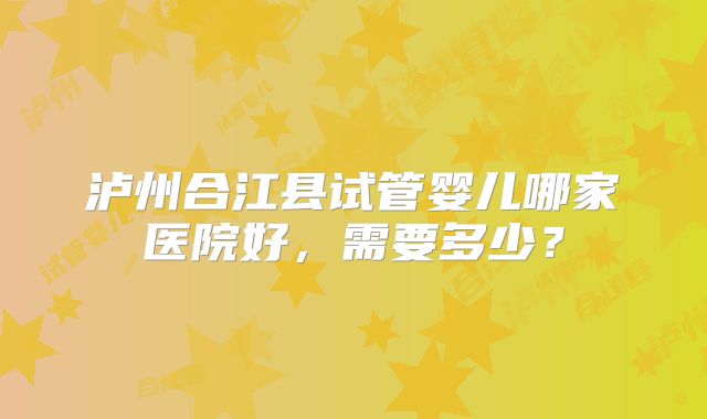 泸州合江县试管婴儿哪家医院好,需要多少?