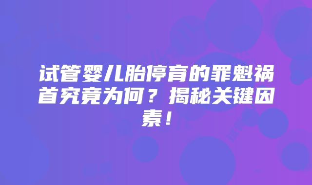 试管婴儿胎停育的罪魁祸首究竟为何?揭秘关键因素!