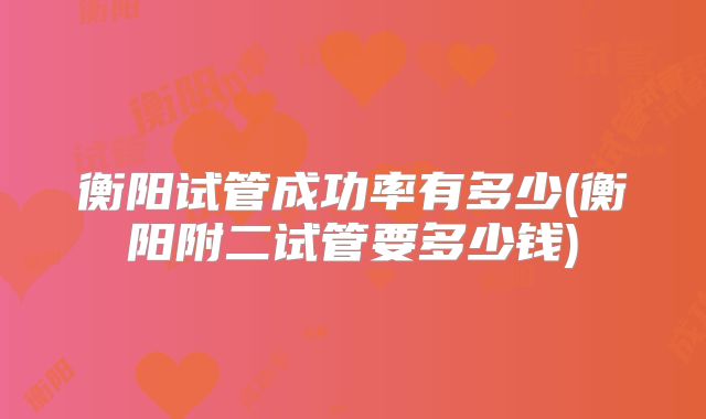 衡阳试管成功率有多少(衡阳附二试管要多少钱)