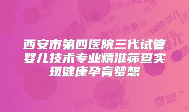 西安市第四医院三代试管婴儿技术专业精准筛查实现健康孕育梦想