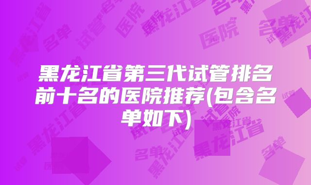 黑龙江省第三代试管排名前十名的医院推荐(包含名单如下)