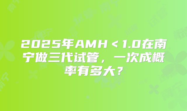 2025年AMH＜1.0在南宁做三代试管，一次成概率有多大？
