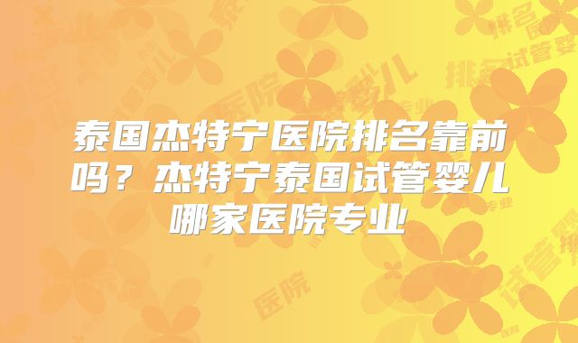 泰国杰特宁医院排名靠前吗?杰特宁泰国试管婴儿哪家医院专业