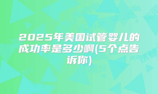 2025年美国试管婴儿的成功率是多少啊(5个点告诉你)