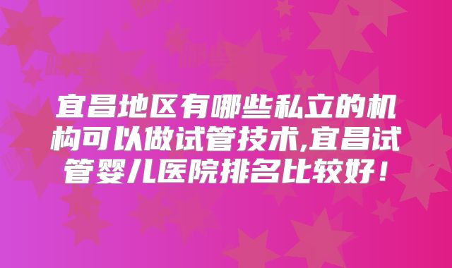 宜昌地区有哪些私立的机构可以做试管技术,宜昌试管婴儿医院排名比较好！