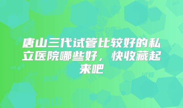 唐山三代试管比较好的私立医院哪些好,快收藏起来吧