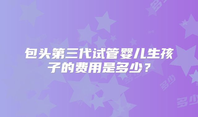 包头第三代试管婴儿生孩子的费用是多少?