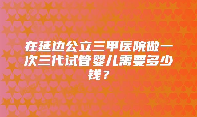 在延边公立三甲医院做一次三代试管婴儿需要多少钱？
