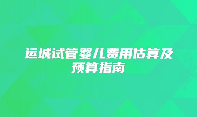 运城试管婴儿费用估算及预算指南