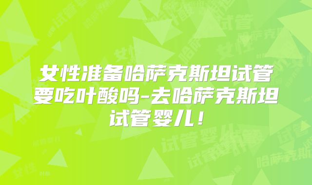 女性准备哈萨克斯坦试管要吃叶酸吗-去哈萨克斯坦试管婴儿!