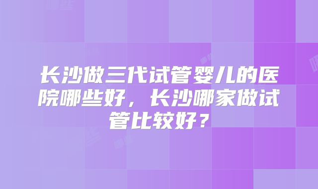 长沙做三代试管婴儿的医院哪些好,长沙哪家做试管比较好?