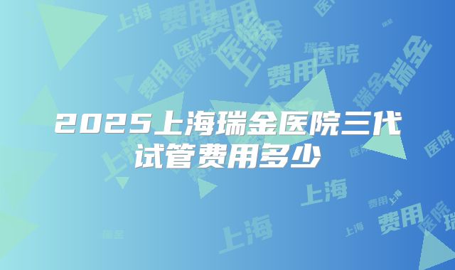 2025上海瑞金医院三代试管费用多少