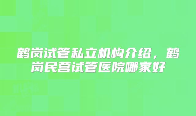 鹤岗试管私立机构介绍,鹤岗民营试管医院哪家好