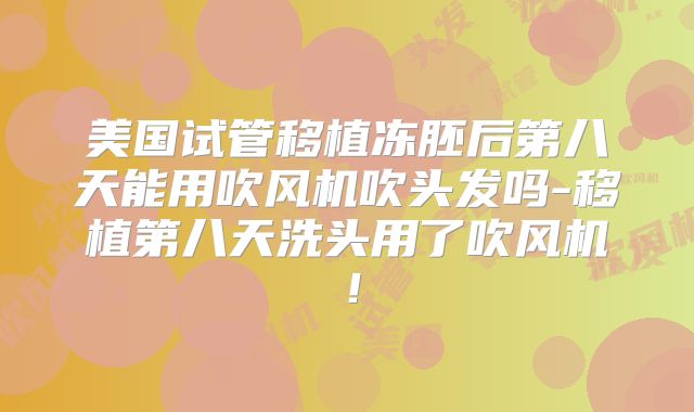 美国试管移植冻胚后第八天能用吹风机吹头发吗-移植第八天洗头用了吹风机！