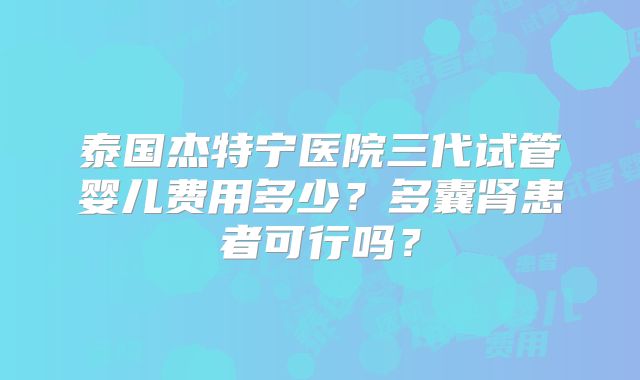 泰国杰特宁医院三代试管婴儿费用多少？多囊肾患者可行吗？