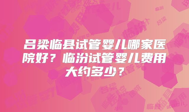 吕梁临县试管婴儿哪家医院好？临汾试管婴儿费用大约多少？