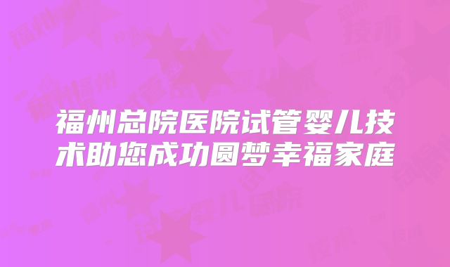 福州总院医院试管婴儿技术助您成功圆梦幸福家庭