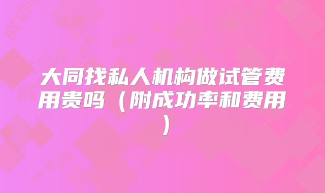 大同找私人机构做试管费用贵吗(附成功率和费用)
